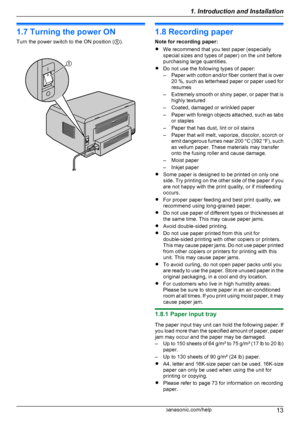 Page 131.7 Turning the power ON
Turn the power switch to the ON position ( A).1.8 Recording paper
Note for recording paper:
R We recommend that you test paper (especially
special sizes and types of paper) on the unit before
purchasing large quantities.
R Do not use the following types of paper:
– Paper with cotton and/or fiber content that is over
20 %, such as letterhead paper or paper used for
resumes
– Extremely smooth or shiny paper, or paper that is
highly textured
– Coated, damaged or wrinkled paper
–...