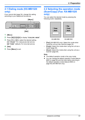 Page 172.1 Dialing mode (KX-MB1520
only)
If you cannot dial (page 34), change this setting
according to your telephone line service.
1 MMenu N
2 Press  MB NM1NM 2NM 0N to display  “DIALING MODE ”.
3 Press  M1 N or  M2 N to select the desired setting.
M 1 N “ PULSE ”: For rotary/pulse dial service.
M 2 N “ TONE ” (default): For tone dial service.
4 MSet N
5 Press  MMenu N to exit.
2.2 Selecting the operation mode
(Scan/Copy) (Fax: KX-MB1520
only)
You can select the desired mode by pressing the
following button...