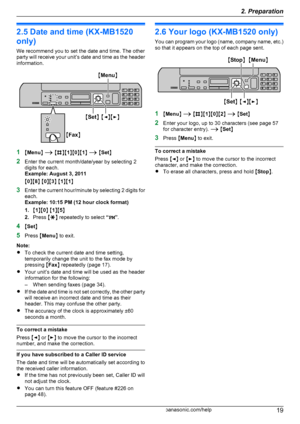 Page 192.5 Date and time (KX-MB1520
only)
We recommend you to set the date and time. The other
party will receive your unit ’s date and time as the header
information.
1 MMenu N A  M B NM1NM 0NM 1N A  M Set N
2 Enter the current month/date/year by selecting 2
digits for each.
Example: August 3, 2011
M 0 NM 8N M 0 NM 3N M 1 NM 1N
3 Enter the current hour/minute by selecting 2 digits for
each.
Example: 10:15 PM (12 hour clock format)
1. M1 NM 0N M 1 NM 5N
2. Press  MG N repeatedly to select  “PM ”.
4 MSet N
5...