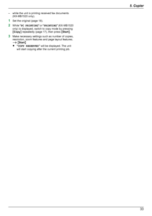 Page 33– while the unit is printing received fax documents(KX-MB1520 only).
1 Set the original (page 18).
2 While  “PC PRINTING ” or  “PRINTING ” (KX -MB1520
only) is displayed, switch to copy mode by pressing
M Copy N repeatedly (page 17), then press  MStart N.
3 Make necessary settings such as number of copies,
resolution, zoom features and page layout features.
A  M Start N
R “COPY RESERVED ” will be displayed. The unit
will start copying after the current printing job.335. CopierDownloaded From...