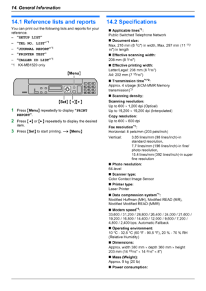 Page 7214.1 Reference lists and reports
You can print out the following lists and reports for your
reference.
– “SETUP LIST ”
– “TEL NO. LIST ”*1
– “JOURNAL REPORT ”*1
– “PRINTER TEST ”
– “CALLER ID LIST ”*1
*1 KX-MB1520 only
1 Press  MMenu N repeatedly to display  “PRINT
REPORT ”.
2 Press  MF N or  ME N repeatedly to display the desired
item.
3 Press  MSet N to start printing.  A M Menu N
14.2 Specifications
n Applicable lines *1
:
Public Switched Telephone Networkn  Document size:
Max. 216 mm (8  1
/2 ")...