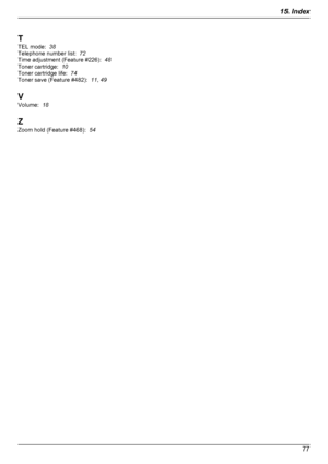 Page 77T
TEL mode:   38
Telephone number list:   72
Time adjustment (Feature #226):   48
Toner cartridge:   10
Toner cartridge life:   74
Toner save (Feature #482):   11, 49
V
Volume:   18
Z
Zoom hold (Feature #468):   54
77
15. Index
Downloaded From ManualsPrinter.com Manuals 