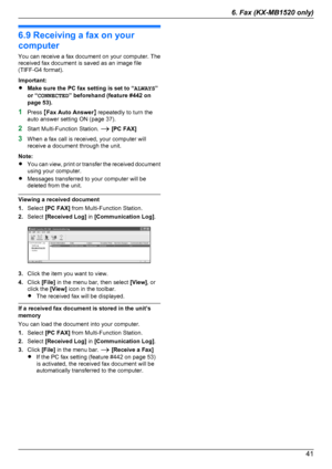 Page 416.9 Receiving a fax on your
computer
You can receive a fax document on your computer. The
received fax document is saved as an image file
(TIFF-G4 format).
Important:
R Make sure the PC fax setting is set to “ ALWAYS”
or “ CONNECTED ” beforehand (feature #442 on
page 53).
1 Press  MFax Auto Answer N repeatedly to turn the
auto answer setting ON (page 37).
2 Start Multi-Function Station.  A [PC FAX]
3 When a fax call is received, your computer will
receive a document through the unit.
Note:
R You can...