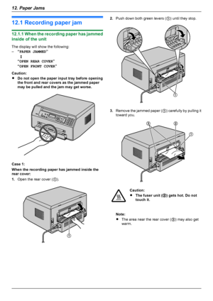 Page 6812.1 Recording paper jam
12.1.1 When the recording paper has jammed
inside of the unit
The display will show the following:
– “PAPER JAMMED ”
   L
“ OPEN REAR COVER ”
“ OPEN FRONT COVER ”
Caution:
R Do not open the paper input tray before opening
the front and rear covers as the jammed paper
may be pulled and the jam may get worse.
Case 1:
When the recording paper has jammed inside the
rear cover:
1. Open the rear cover ( A).
2. Push down both green levers (
A) until they stop.
3. Remove the jammed paper...