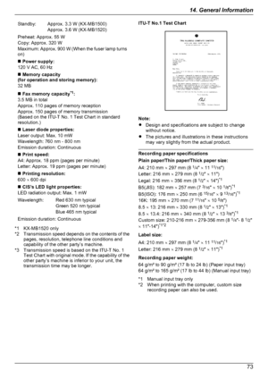 Page 73Standby:Approx. 3.3 W (KX-MB1500)
Approx. 3.6 W (KX-MB1520)Preheat: Approx. 55 W
Copy: Approx. 320 W
Maximum: Approx. 900  W (When the fuser lamp turns
on)n  Power supply:
120 V AC, 60 Hzn  Memory capacity
(for operation and storing memory):
32 MBn  Fax memory capacity *1
:
3.5 MB in total
Approx. 110 pages of memory reception
Approx. 150 pages of memory transmission
(Based on the ITU-T No. 1 Test Chart in standard
resolution.)n  Laser diode properties:
Laser output: Max. 10 mW
Wavelength: 760 nm - 800...