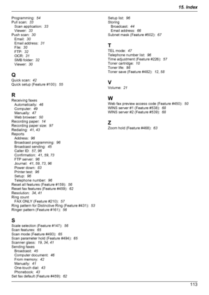 Page 113Programming:  54
Pull scan:   33
Scan application:   33
Viewer:   33
Push scan:   30
Email:   30
Email address:   31
File:   30
FTP:   32
OCR:   31
SMB folder:   32
Viewer:   30
Q
Quick scan:   42
Quick setup (Feature #100):   55
R
Receiving faxes Automatically:   46
Computer:   49
Manually:   47
Web browser:   50
Recording paper:   14
Recording paper size:   97
Redialing:   41, 43
Reports Address:   96
Broadcast programming:   96
Broadcast sending:   45
Caller ID:   57, 96
Confirmation:   41, 59 , 73...