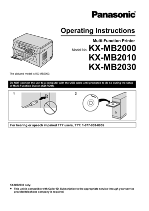 Page 1Do NOT connect the unit to a computer with the USB cable until prompted to do so during the setup
of Multi-Function Station (CD-ROM).KX-MB2030 only:
R This unit is compatible with Caller ID. Subscription to the appropriate service through your service
provider/telephone company is required.Downloaded From ManualsPrinter.com ManualsOperating Instructions
Multi-Function Printer
Model No. KX-MB2000
KX-MB2010
The pictured model is KX-MB2000.
KX-MB2030 12
For hearing or speech impaired TTY users, TTY:...