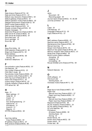 Page 112D
Data timeout (Feature #774):   64
Date and time (Feature #101):   22
Default copy resolution (Feature #461):   63
Default gateway (Feature #503):   67
Default operation mode (Feature #463):   58
Delayed transmission (Feature #412):   60
DHCP mode (Feature #500):   67
Dialing mode (Feature #120):   18
Display contrast (Feature #145):   55
Display messages:   74
Distinctive Ring service (Feature #430):   53
DNS server #1 (Feature #504):   67
DNS server #2 (Feature #505):   67
Document size:   19
Drum...