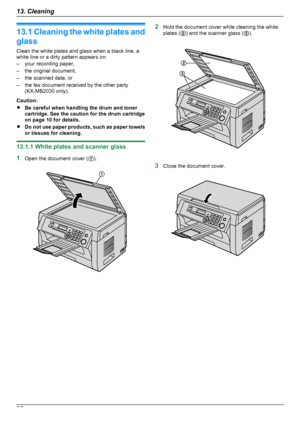 Page 9213.1 Cleaning the white plates and
glass
Clean the white plates and glass when a black line, a
white line or a dirty pattern appears on:
– your recording paper,
– the original document,
– the scanned data, or
– the fax document received by the other party (KX-MB2030 only).
Caution:
R Be careful when handling the drum and toner
cartridge. See the caution for the drum cartridge
on page 10 for details.
R Do not use paper products, such as paper towels
or tissues for cleaning.
13.1.1 White plates and scanner...