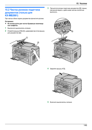 Page 14915.2 Чистка роликов податчикадокументов (только дляKX-MB2061)При частых сбоях подачи документов прочистите ролики.Осторожно:RНе используйте для чистки бумажные полотенцаили салфетки.1Выключите выключатель питания.2Откройте крышку АПД (A), удерживая при этом крышкудля документов (B).3Прочистите ролики податчика документов (C) тканью,смоченной водой, и дайте всем частям полностьювысохнуть.4Закройте крышку АПД.5Включите выключатель питания.
14915. ЧисткаDownloaded From ManualsPrinter.com ManualsA
B C   