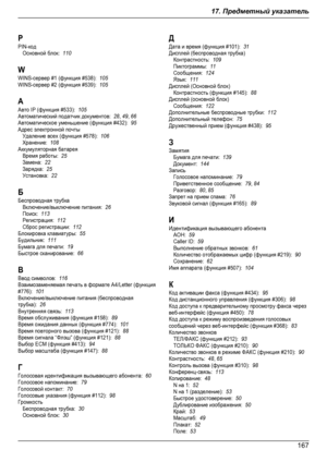Page 167PPIN-кодОсновной блок:  110WWINS-сервер #1 (функция #538):  105WINS-сервер #2 (функция #539):  105ААвто IP (функция #533):  105Автоматический податчик документов:  28, 49, 66Автоматическое уменьшение (функция #432):  95Адрес электронной почтыУдаление всех (функция #578):  106Хранение:  108Аккумуляторная батареяВремя работы:  25Замена:  22Зарядка:  25Установка:  22ББеспроводная трубкаВключение/выключение питания:  26Поиск:  113Регистрация:  112Сброс регистрации:  112Блокировка клавиатуры:  55Будильник:...