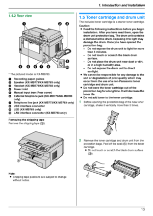 Page 131. Introduction and Installation
13
1.4.2 Rear view
* The pictured model is KX-MB783.
Removing the shipping tape
Remove the shipping tape (1).
Note:
LShipping tape positions are subject to change 
without notice.
Installation
1.5 Toner cartridge and drum unit
The included toner cartridge is a starter toner cartridge.
Caution:
LRead the following instructions before you begin 
installation. After you have read them, open the 
drum unit protection bag. The drum unit contains 
a photosensitive drum....