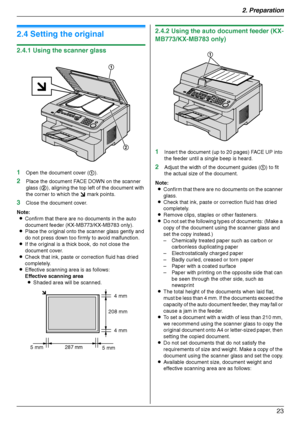 Page 232. Preparation
23
Doc ument Requirements
2.4 Setting the original
2.4.1 Using the scanner glass
1
Open the document cover (1).
2Place the document FACE DOWN on the scanner 
glass (2), aligning the top left of the document with 
the corner to which the m mark points.
3Close the document cover.
Note:
LConfirm that there are no documents in the auto 
document feeder (KX-MB773/KX-MB783 only).
LPlace the original onto the scanner glass gently and 
do not press down too firmly to avoid malfunction.
LIf the...