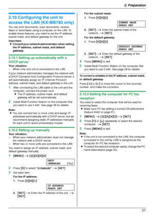 Page 272. Preparation
27
2.10 Configuring the unit to 
access the LAN (KX-MB783 only)
You can print documents, scan documents, receive 
faxes or send faxes using a computer on the LAN. To 
enable these features, you need to set the IP address, 
subnet mask, and default gateway for the unit.
Important:
LConsult your network administrator when setting 
the IP address, subnet mask, and default 
gateway.
2.10.1 Setting up automatically with a 
DHCP server
Your situation:
– When only one unit is connected to the...