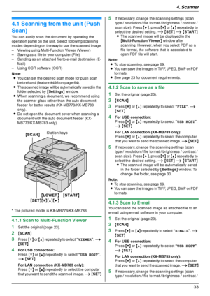 Page 334. Scanner
33
4 Sca nner Sca nner
4.1 Scanning from the unit (Push 
Scan)
You can easily scan the document by operating the 
operation panel on the unit. Select following scanning 
modes depending on the way to use the scanned image.
– Viewing using Multi-Function Viewer (Viewer)
– Saving as a file to your computer (File)
– Sending as an attached file to e-mail destination (E-
Mail)
– Using OCR software (OCR)
Note:
LYou can set the desired scan mode for push scan 
beforehand (feature #493 on page 64)....