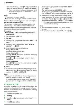 Page 344. Scanner
34
scan size). Press {>}, press {V} or {^} repeatedly to 
select the desired setting. i {SET} i {START}
LThe e-mail software will automatically start and 
the scanned image will be attached to a new e-
mail message.
Note:
LTo stop scanning, see page 69.
LYou can save the images in JPEG or PDF formats.
To send the scanned image via e-mail server (KX-
MB783, LAN connection only)
You can send the scanned image as an attachment 
without using e-mail software. To select the e-mail 
destination...