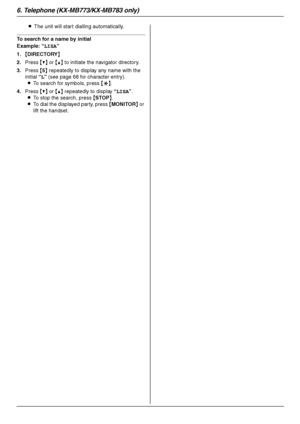 Page 426. Telephone (KX-MB773/KX-MB783 only)
42
LThe unit will start dialling automatically.
To search for a name by initial
Example: “LISA”
1.{DIRECTORY}
2.Press {V} or {^} to initiate the navigator directory.
3.Press {5} repeatedly to display any name with the 
initial “L” (see page 68 for character entry).
LTo search for symbols, press {*}.
4.Press {V} or {^} repeatedly to display “LISA”.
LTo stop the search, press {STOP}.
LTo dial the displayed party, press {MONITOR} or 
lift the handset....