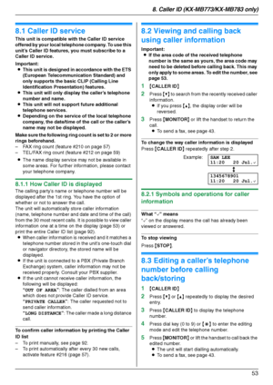 Page 538. Caller ID (KX-MB773/KX-MB783 only)
53
8 Caller  ID (KX-MB 773/KX-MB783  on ly ) Caller ID
8.1 Caller ID service
This unit is compatible with the Caller ID service 
offered by your local telephone company. To use this 
unit’s Caller ID features, you must subscribe to a 
Caller ID service.
Important:
LThis unit is designed in accordance with the ETS 
(European Telecommunication Standard) and 
only supports the basic CLIP (Calling Line 
Identification Presentation) features.
LThis unit will only display...