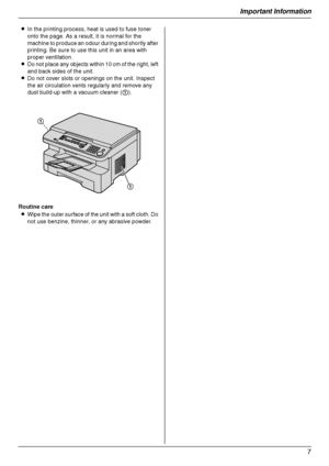 Page 7Important Information
7
LIn the printing process, heat is used to fuse toner 
onto the page. As a result, it is normal for the 
machine to produce an odour during and shortly after 
printing. Be sure to use this unit in an area with 
proper ventilation.
LDo not place any objects within 10 cm of the right, left 
and back sides of the unit.
LDo not cover slots or openings on the unit. Inspect 
the air circulation vents regularly and remove any 
dust build-up with a vacuum cleaner (1).
Routine care
LWipe...
