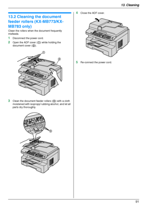 Page 9113. Cleaning
91
13.2 Cleaning the document 
feeder rollers (KX-MB773/KX-
MB783 only)
Clean the rollers when the document frequently 
misfeeds.
1Disconnect the power cord.
2Open the ADF cover (1) while holding the 
document cover (2).
3Clean the document feeder rollers (3) with a cloth 
moistened with isopropyl rubbing alcohol, and let all 
parts dry thoroughly.
4Close the ADF cover.
5Re-connect the power cord.
1
2
3
MB263HX_773_783EX-PFQX2807ZC-OI-en.book  Page 91  Monday, August 6, 2007  11:42 AM...