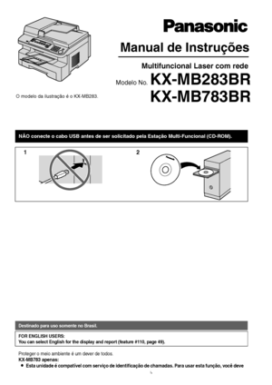 Page 1Manual de Instruções 
KX-MB783BR
Multifuncional Laser com rede
Modelo No. KX-MB283BR
NÃO conecte o cabo USB antes de ser solicitado pela Estação Mul\
ti-Funcional (CD-ROM).
12
O modelo da ilustração é o KX-MB283.
Destinado para uso somente no Brasil.
FOR ENGLISH USERS:
You can select English for the display and report (feature #110, page 49).
Proteger o meio ambiente é um dever de todos.
KX-MB783 apenas:
LEsta unidade é compatível com serviço de identificação de chamadas. Para usar esta função, você deve...