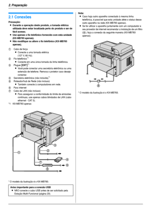 Page 162. Preparação
16
2 Pre paraç ão Conex ões  e Confi guraç ão
2.1 Conexões
Precaução:
LDurante a operação deste produto, a tomada elétrica 
utilizada deve estar localizada perto do produto e ser de 
fácil acesso.
LUse apenas o fio telefônico fornecido com esta unidade 
(KX-MB783 apenas).
LNão modifique ou altere o fio telefônico (KX-MB783 
apenas).
* O modelo da ilustração é o KX-MB783.
Nota:
LCaso haja outro aparelho conectado à mesma linha 
telefônica, é possível que esta unidade afete o status desse...