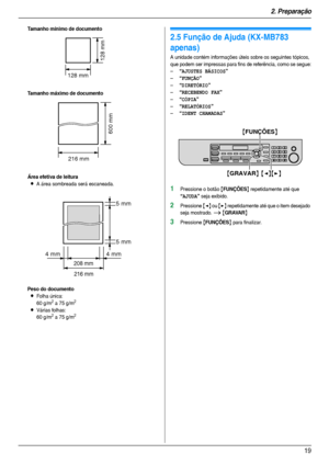 Page 192. Preparação
19
Tamanho mínimo de documento
Tamanho máximo de documento
Área efetiva de leitura
LA área sombreada será escaneada.
Peso do documento
LFolha única:
60 g/m2 a 75 g/m2
LVárias folhas:
60 g/m2 a 75 g/m2
Aj uda
2.5 Função de Ajuda (KX-MB783 
apenas)
A unidade contém informações úteis sobre os seguintes tópicos, 
que podem ser impressas para fins de referência, como se segue:
–
“AJUSTES BÁSICOS”
–“FUNÇÃO”
–“DIRETÓRIO”
–“RECEBENDO FAX”
–“CÓPIA”
–“RELATÓRIOS”
–“IDENT CHAMADAS”
1Pressione o botão...