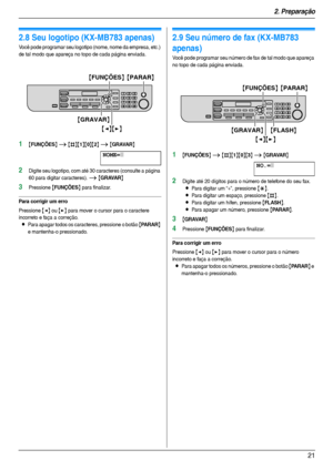 Page 212. Preparação
21
2.8 Seu logotipo (KX-MB783 apenas)
Você pode programar seu logotipo (nome, nome da empresa, etc.) 
de tal modo que apareça no topo de cada página enviada.
1{FUNÇÕES} i {#}{1}{0}{2} i {GRAVAR}
NOME=|
2Digite seu logotipo, com até 30 caracteres (consulte a página 
60 para digitar caracteres). 
i {GRAVAR}
3Pressione {FUNÇÕES} para finalizar.
Para corrigir um erro
Pressione {} para mover o cursor para o caractere 
incorreto e faça a correção.
LPara apagar todos os caracteres, pressione o...