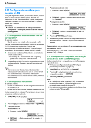 Page 222. Preparação
22
2.10 Configurando a unidade para 
acessar a LAN
Você pode imprimir documentos, escanear documentos, receber 
faxes ou enviar faxes (KX-MB783 apenas) utilizando um 
computador na LAN. Para habilitar estas funções, você precisa 
configurar o endereço IP, a máscara de sub-rede e o gateway 
padrão para a unidade.
Importante:
LConsulte seu administrador de rede quando estiver 
configurando o endereço IP, a máscara de sub-rede e o 
gateway padrão.
2.10.1 Configurando automaticamente com um...