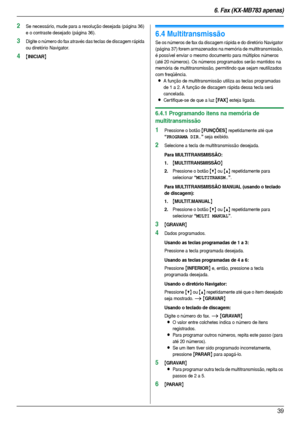 Page 396. Fax (KX-MB783 apenas)
39
2Se necessário, mude para a resolução desejada (página 36) 
e o contraste desejado (página 36).
3Digite o número do fax através das teclas de discagem rápida 
ou diretório Navigator.
4{INICIAR}
6.4 Multitransmissão
Se os números de fax da discagem rápida e do diretório Navigator 
(página 37) forem armazenados na memória de multitransmissão, 
é possível enviar o mesmo documento para múltiplos números 
(até 20 números). Os números programados serão mantidos na 
memória de...