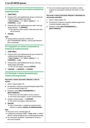 Page 406. Fax (KX-MB783 apenas)
40
6.4.2 Adicionando um novo número à memória de 
multitransmissão
1{DIRETÓRIO}
2Pressione {V} ou {^} repetidamente até que a memória de 
multitransmissão desejada seja exibida 
(
“” ou “”). i 
{FUNÇÕES} i {*}
3Pressione {V} ou {^} repetidamente para exibir o item que 
deseja adicionar. 
i {GRAVAR}
L
Para adicionar outros números, repita este passo (para 
até 20 números).
4{PARAR}
Nota:
LQuando adiciona novos itens à memória de 
MULTITRANSMISSÃO MANUAL, você só pode selecionar...