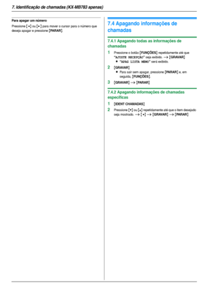 Page 467. Identificação de chamadas (KX-MB783 apenas)
46
Para apagar um número
Pressione {} para mover o cursor para o número que 
deseja apagar e pressione 
{PARAR}.
7.4 Apagando informações de 
chamadas
7.4.1 Apagando todas as informações de 
chamadas
1Pressione o botão {FUNÇÕES} repetidamente até que 
“AJUSTE RECEPÇÃO” seja exibido. i {GRAVAR}
L
“APAG LISTA MEMO” será exibido.
2{GRAVAR}
L
Para sair sem apagar, pressione {PARAR} e, em 
seguida, 
{FUNÇÕES}.
3{GRAVAR} i {PARAR}
7.4.2 Apagando informações de...