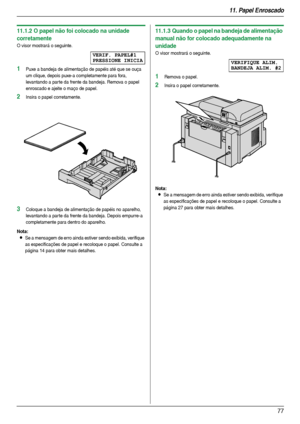 Page 7711. Papel Enroscado
77
11.1.2 O papel não foi colocado na unidade 
corretamente
O visor mostrará o seguinte.
VERIF. PAPEL#1
PRESSIONE INICIA
1Puxe a bandeja de alimentação de papéis até que se ouça 
um clique, depois puxe-a completamente para fora, 
levantando a par te da frente da bandeja. Remova o papel 
enroscado e ajeite o maço de papel.
2Insira o papel corretamente.
3Coloque a bandeja de alimentação de papéis no aparelho, 
levantando a par te da frente da bandeja. Depois empurre-a 
completamente...