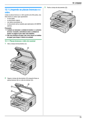 Page 7912. Limpeza
79
12 Limpez a Li mpez a
12.1 Limpando as placas brancas e o 
vidro
Limpe as placas brancas e o vidro quando uma linha preta, uma 
linha branca ou áreas sujas aparecerem:
– no seu papel,
– no documento original,
– nos dados escaneados ou
– no documento de fax recebido pelo destinatário (KX-MB783 
apenas).
Precaução:
LCuidado ao manusear a unidade de tambor e o cartucho 
de toner. Consulte a advertência sobre a unidade de 
tambor na página 9 para obter mais detalhes.
LNão use produtos de...