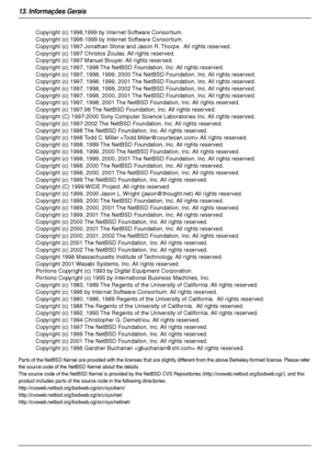 Page 8813. Informações Gerais
88
Parts of the NetBSD Kernel are provided with the licenses that are slightly different from the above Berkeley-formed license. Please refer 
the source code of the NetBSD Kernel about the details.
The source code of the NetBSD Kernel is provided by the NetBSD CVS Repositories (http://cvsweb.netbsd.org/bsdweb.cgi/), and this 
product includes par ts of the source code in the following directories.
http://cvsweb.netbsd.org/bsdweb.cgi/src/sys/kern/...