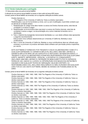 Page 9313. Informações Gerais
93
13.3.2 Versão traduzida para o português
LEste produto utiliza uma par te do kernel NetBSD.
A utilização de uma par te do kernel NetBSD se baseia no típico estilo de licença BSD abaixo.
Contudo, partes do Kernel NetBSD são fornecidas com as seguintes notificações de direitos autorais.
Contudo, partes do Kernel NetBSD são fornecidas com as seguintes notificações de direitos autorais.
Direitos Autorais (c)
The Regents of the University of California. Todos os direitos reservados....