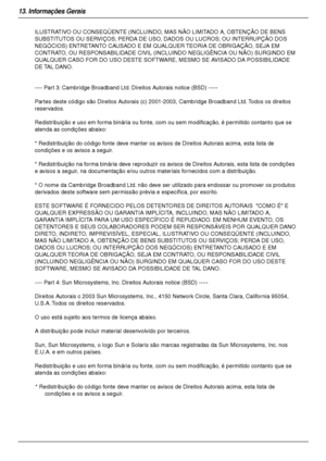 Page 9813. Informações Gerais
98
ILUSTRATIVO OU CONSEQÜENTE (INCLUINDO, MAS NÃO LIMITADO A, OBTENÇÃO DE BENS 
SUBSTITUTOS OU SERVIÇOS; PERDA DE USO, DADOS OU LUCROS; OU INTERRUPÇÃO DOS 
NEGÓCIOS) ENTRETANTO CAUSADO E EM QUALQUER TEORIA DE OBRIGAÇÃO, SEJA EM 
CONTRATO, OU RESPONSABILIDADE CIVIL (INCLUINDO NEGLIGÊNCIA OU NÃO) SURGINDO EM 
QUALQUER CASO FOR DO USO DESTE SOFTWARE, MESMO SE AVISADO DA POSSIBILIDADE 
DE TAL DANO.
---- Part 3: Cambridge Broadband Ltd. Direitos Autorais notice (BSD) -----
Partes deste...