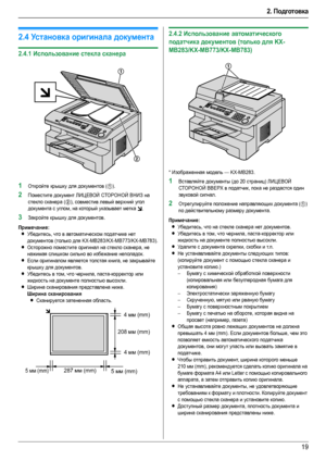 Page 192. Подготовка
19
Тр ебован ия к до ку мент у
2.4Ус т а н о в к а оригинала документа
2.4.1Использование стекла сканера
1Откройте крышку для документов (1).
2Поместите документ ЛИЦЕВОЙ СТОРОНОЙ ВНИЗ на 
стекло сканера (
2), совместив левый верхний угол 
документа с углом, на который указывает метка 
m.
3Закройте крышку для документов.
Примечание:
LУбедитесь, что в автоматическом податчике нет 
документов (только для KX-MB283/KX-MB773/KX-MB783).
LОсторожно поместите оригинал на стекло сканера, не 
нажимая...