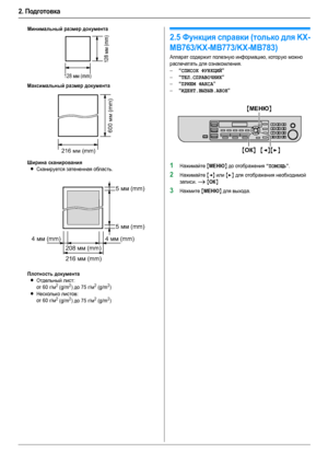 Page 202. Подготовка
20
Минимальный размер документа
Максимальный размер документа
Ширина сканирования
LСканируется затененная область.
Плотность документа
LОтдельный лист:
от 60 г/м2 (g/m2) до 75 г/м2 (g/m2)
LНесколько листов:
от 60 г/м2 (g/m2) до 75 г/м2 (g/m2)
Справка
2.5Функция справки (только для KX-
MB763/KX-MB773/KX-MB783)
Аппарат содержит полезную информацию, которую можно 
распечатать для ознакомления.
–
“СПИСОК ФУНКЦИЙ”
–“ТЕЛ.СПРАВОЧНИК”
–“ПРИЕМ ФАКСА”
–“ИДЕНТ.ВЫЗЫВ.АБОН”
1Нажимайте {МЕНЮ} до...