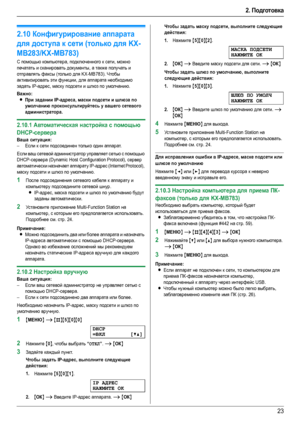 Page 232. Подготовка
23
2.10Конфигурирование аппарата 
для доступа к сети (только для KX-
MB283/KX-MB783)
С помощью компьютера, подключенного к сети, можно 
печатать и сканировать документы, а также получать и 
отправлять факсы (только для KX-MB783). Чтобы 
активизировать эти функции, для аппарата необходимо 
задать IP-адрес, маску подсети и шлюз по умолчанию.
Важно:
LПри задании IP-адреса, маски подсети и шлюза по 
умолчанию проконсультируйтесь у вашего сетевого 
администратора.
2.10.1Автоматическая настройка...