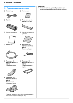 Page 61. Введение и установка
6
1.Введени е и установка Ак сес суа ры
1.1Прилагаемые аксессуары
*1Позволяет напечатать около 500 страниц формата A4 с 
плотностью изображения 5 % (стр. 92).
Примечание:
LСохраните оригинальную коробку и упаковку для 
последующих возможных транспортировок аппарата.
1Сетевой шнур2Компакт-диск
3Барабан4То н е р-картридж из 
комплекта поставки*1
5Краткое руководство6Краткая инструкция по 
установке
7Кабель USB8Тол ь ко для KX-
MB763/KX-MB773/KX-
MB783
Телефонный шнур
9Тол ь ко для...