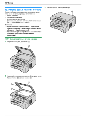 Page 8613. Чистка
86
13 .Чистка Чистка
13.1Чистка белых пластин и стекла
Прочистите белые пластины и стекло, если черная линия, 
белая линия или грязные разводы появляются на:
–бумаге для печати,
–оригинальном документе,
–отсканированных данных, или
–факсимильный документ, полученный абонентом (только 
для KX-MB763/KX-MB773/KX-MB783).
Осторожно:
LБудьте осторожны при обращении с барабаном и 
тонером. Подробнее о мерах предосторожности при 
обращении с барабаном см. стр. 9.
LНе чистите аппарат изнутри бумажными...