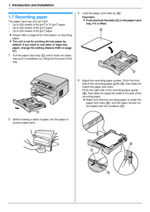 Page 181. Introduction and Installation
18
1.7 Recording paper
The paper input tray unit can hold:
– Up to 250 sheets of 60 g/m2 to 75 g/m2 paper.
– Up to 230 sheets of 80 g/m2 paper.
– Up to 200 sheets of 90 g/m2 paper.
LPlease refer to page 93 for information on recording 
paper.
LThe unit is set for printing A4 size paper by 
default. If you want to use letter or legal size 
paper, change the setting (feature #380 on page 
57).
1Pull the paper input tray (1) until it clicks into place, 
then pull it...