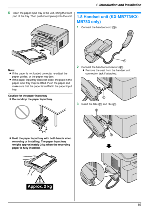 Page 191. Introduction and Installation
19
5Insert the paper input tray to the unit, lifting the front 
part of the tray. Then push it completely into the unit.
Note:
LIf the paper is not loaded correctly, re-adjust the 
paper guides, or the paper may jam.
LIf the paper input tray does not close, the plate in the 
paper input tray may be lifted. Push the paper and 
make sure that the paper is laid flat in the paper input 
tray.
Caution for the paper input tray
LDo not drop the paper input tray.
LHold the paper...