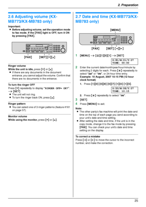 Page 252. Preparation
25
Vol um e
2.6 Adjusting volume (KX-
MB773/KX-MB783 only)
Important:
LBefore adjusting volume, set the operation mode 
to fax mode. If the {FA X} light is OFF, turn it ON 
by pressing {FA X}.
Ringer volume
While the unit is idle, press {V} or {^}.
LIf there are any documents in the document 
entrance, you cannot adjust the volume. Confirm that 
there are no documents in the entrance.
To turn the ringer OFF
Press {V} repeatedly to display “RINGER OFF= OK?”. 
i {SET}
LThe unit will not...