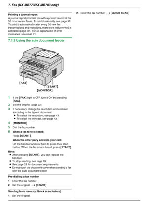 Page 447. Fax (KX-MB773/KX-MB783 only)
44
Printing a journal report
A journal report provides you with a printed record of the 
30 most recent faxes. To print it manually, see page 92. 
To print it automatically after every 30 new fax 
transmissions and receptions, make sure feature #402 is 
activated (page 59). For an explanation of error 
messages, see page 71.
7.1.2 Using the auto document feeder
1
If the {FA X} light is OFF, turn it ON by pressing 
{FA X}.
2Set the original (page 23).
3If necessary, change...