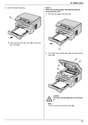 Page 8312. Paper Jams
83
3.Close the paper input tray.
LOpen and close the top cover (4) to clear the 
error message.Case 2:
When the recording paper has jammed near the 
drum and toner unit:
1.Pull open the paper input tray (1).
2.Lift the top cover release lever (2) and open the top 
cover (3).
Note:
LDo not touch the transfer roller (5).
4
Caution:
The fuser unit (4) gets hot. Do not touch 
it.
1
2
4
3
5
MB263HX_773_783EX-PFQX2807ZC-OI-en.book  Page 83  Monday, August 6, 2007  11:42 AM
Downloaded From...