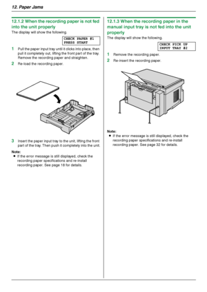 Page 8612. Paper Jams
86
12.1.2 When the recording paper is not fed 
into the unit properly
The display will show the following.
CHECK PAPER #1
PRESS START
1Pull the paper input tray until it clicks into place, then 
pull it completely out, lifting the front part of the tray. 
Remove the recording paper and straighten.
2Re-load the recording paper.
3Insert the paper input tray to the unit, lifting the front 
part of the tray. Then push it completely into the unit.
Note:
LIf the error message is still displayed,...