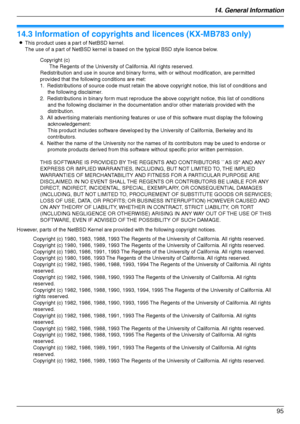 Page 9514. General Information
95
Copyrights
14.3 Information of copyrights and licences (KX-MB783 only)
LThis product uses a part of NetBSD kernel. 
The use of a part of NetBSD kernel is based on the typical BSD style licence below.
However, parts of the NetBSD Kernel are provided with the following copyright notices.
Copyright (c)
The Regents of the University of California. All rights reserved.
Redistribution and use in source and binary forms, with or without modification, are permitted 
provided that the...