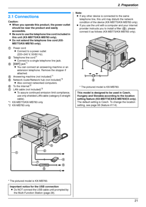 Page 212. Preparation
21
2 Preparatio n Con nections  an d  Setup
2.1 Connections
Caution:
LWhen you operate this product, the power outlet 
should be near the product and easily 
accessible.
LBe sure to use the telephone line cord included in 
this unit (KX-MB773/KX-MB783 only).
LDo not extend the telephone line cord (KX-
MB773/KX-MB783 only).
* The pictured model is KX-MB783.Note:
LIf any other device is connected to the same 
telephone line, this unit may disturb the network 
condition of the device...